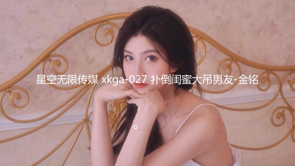 星空无限传媒 xkga-027 扑倒闺蜜大吊男友-金铭