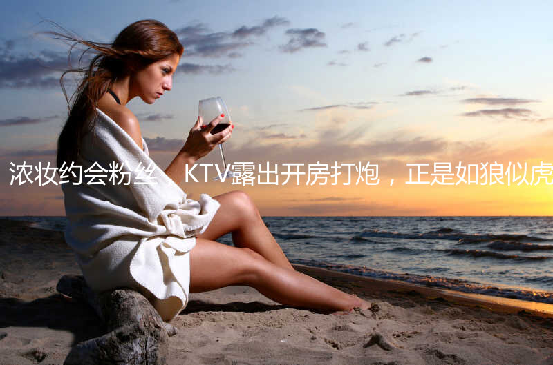 【精品】抖音少妇暮色，浓妆约会粉丝，KTV露出开房打炮，正是如狼似虎的年龄，真是个荡妇 (2)