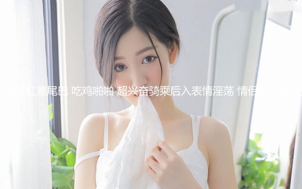 超大巨乳丰满少妇 肛塞尾巴 吃鸡啪啪 超兴奋骑乘后入表情淫荡 情侣双穴肛交无套大量喷精