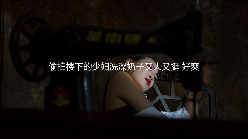 偷拍楼下的少妇洗澡奶子又大又挺 好爽