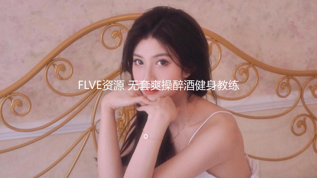 FLVE资源 无套爽操醉酒健身教练