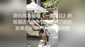 源码高清录制《一路寻花》胖哥酒店约炮个貌似喝醉了的长发美女迷糊中给她舔逼做爱