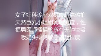 女子妇科诊室双机位超清偸拍天然巨乳小姐姐乳房测查，性福男医师揉揉检查有无肿块吸吸奶头检测敏感勃起程度