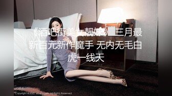 《酒吧街美女靓妹》 三月最新百元新作魔手 无内无毛白虎一线天