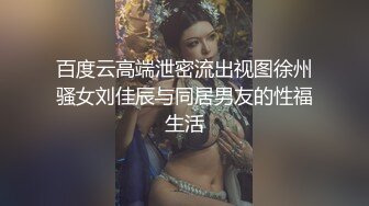 百度云高端泄密流出视图徐州骚女刘佳辰与同居男友的性福生活